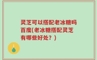 灵芝可以搭配老冰糖吗百度(老冰糖搭配灵芝有哪些好处？)