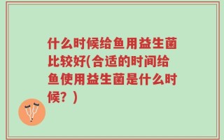 什么时候给鱼用益生菌比较好(合适的时间给鱼使用益生菌是什么时候？)