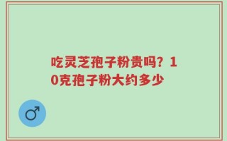 吃灵芝孢子粉贵吗？10克孢子粉大约多少