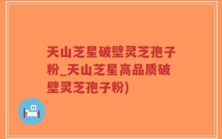 天山芝星破壁灵芝孢子粉_天山芝星高品质破壁灵芝孢子粉)