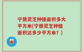 宁德灵芝种植面积多大平方米(宁德灵芝种植面积达多少平方米？)