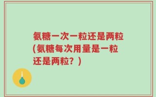 氨糖一次一粒还是两粒(氨糖每次用量是一粒还是两粒？)
