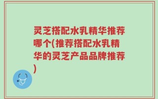 灵芝搭配水乳精华推荐哪个(推荐搭配水乳精华的灵芝产品品牌推荐)