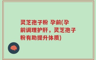 灵芝孢子粉 孕前(孕前调理护肝，灵芝孢子粉有助提升体质)