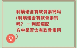 利筋诺含有软骨素钙吗(利筋诺含有软骨素钙吗？ -- 利筋诺配方中是否含有软骨素钙)