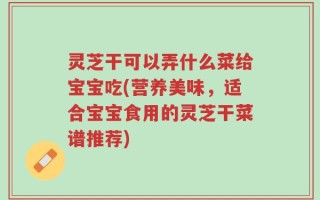 灵芝干可以弄什么菜给宝宝吃(营养美味，适合宝宝食用的灵芝干菜谱推荐)