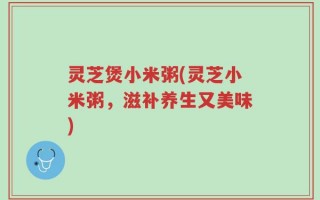 灵芝煲小米粥(灵芝小米粥，滋补养生又美味)