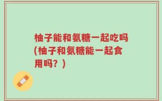 柚子能和氨糖一起吃吗(柚子和氨糖能一起食用吗？)