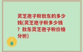 灵芝孢子粉敖东的多少钱(灵芝孢子粉多少钱？敖东灵芝孢子粉价格分析)