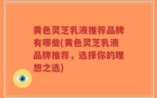 黄色灵芝乳液推荐品牌有哪些(黄色灵芝乳液品牌推荐，选择你的理想之选)