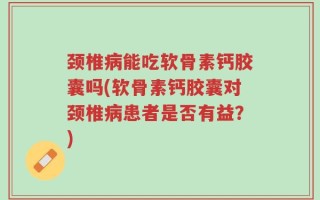 颈椎病能吃软骨素钙胶囊吗(软骨素钙胶囊对颈椎病患者是否有益？)
