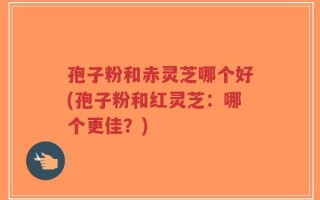 孢子粉和赤灵芝哪个好(孢子粉和红灵芝：哪个更佳？)