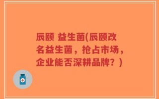 辰颐 益生菌(辰颐改名益生菌，抢占市场，企业能否深耕品牌？)
