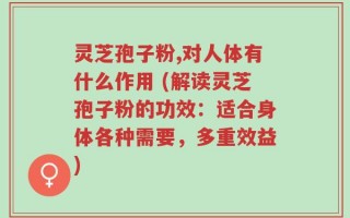 灵芝孢子粉,对人体有什么作用 (解读灵芝孢子粉的功效：适合身体各种需要，多重效益)