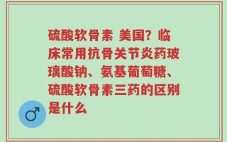 硫酸软骨素 美国？临床常用抗骨关节炎药玻璃酸钠、氨基葡萄糖、硫酸软骨素三药的区别是什么