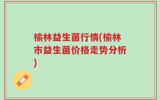 榆林益生菌行情(榆林市益生菌价格走势分析)