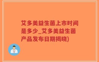 艾多美益生菌上市时间是多少_艾多美益生菌产品发布日期揭晓)