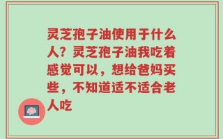 灵芝孢子油使用于什么人？灵芝孢子油我吃着感觉可以，想给爸妈买些，不知道适不适合老人吃