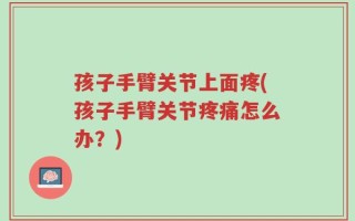 孩子手臂关节上面疼(孩子手臂关节疼痛怎么办？)