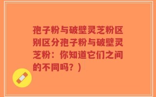 孢子粉与破壁灵芝粉区别区分孢子粉与破壁灵芝粉：你知道它们之间的不同吗？)