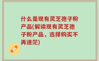 什么是现有灵芝孢子粉产品(解读现有灵芝孢子粉产品，选择购买不再迷茫)