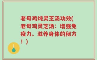 老母鸡炖灵芝汤功效(老母鸡灵芝汤：增强免疫力、滋养身体的秘方！)