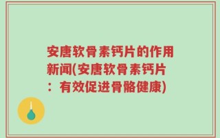 安唐软骨素钙片的作用新闻(安唐软骨素钙片：有效促进骨骼健康)