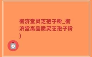 衡济堂灵芝孢子粉_衡济堂高品质灵芝孢子粉)