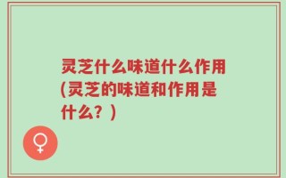 灵芝什么味道什么作用(灵芝的味道和作用是什么？)