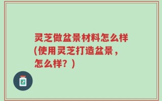 灵芝做盆景材料怎么样(使用灵芝打造盆景，怎么样？)