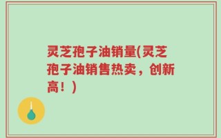 灵芝孢子油销量(灵芝孢子油销售热卖，创新高！)