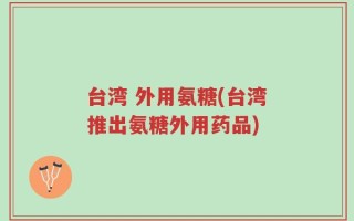 台湾 外用氨糖(台湾推出氨糖外用药品)