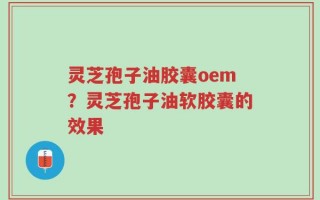 灵芝孢子油胶囊oem？灵芝孢子油软胶囊的效果