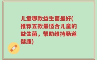 儿童哪款益生菌最好(推荐五款最适合儿童的益生菌，帮助维持肠道健康)
