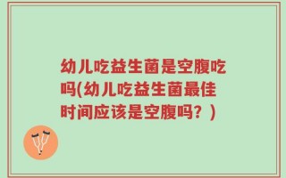 幼儿吃益生菌是空腹吃吗(幼儿吃益生菌最佳时间应该是空腹吗？)