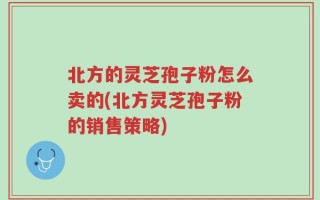 北方的灵芝孢子粉怎么卖的(北方灵芝孢子粉的销售策略)