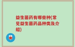 益生菌药有哪些种(常见益生菌药品种类及介绍)