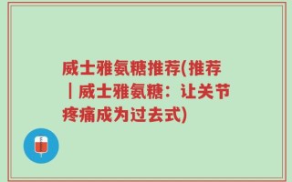 威士雅氨糖推荐(推荐｜威士雅氨糖：让关节疼痛成为过去式)