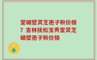 堂破壁灵芝孢子粉价格？吉林抚松玉秀堂灵芝破壁孢子粉价格