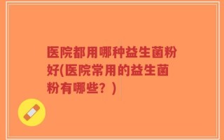 医院都用哪种益生菌粉好(医院常用的益生菌粉有哪些？)