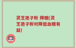 灵芝孢子粉 降糖(灵芝孢子粉对降低血糖有益)