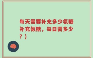 每天需要补充多少氨糖补充氨糖，每日需多少？)