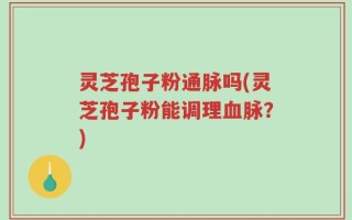 灵芝孢子粉通脉吗(灵芝孢子粉能调理血脉？)
