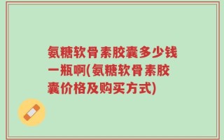 氨糖软骨素胶囊多少钱一瓶啊(氨糖软骨素胶囊价格及购买方式)