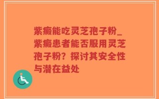 紫癜能吃灵芝孢子粉_紫癜患者能否服用灵芝孢子粉？探讨其安全性与潜在益处