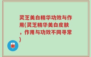 灵芝美白精华功效与作用(灵芝精华美白皮肤，作用与功效不同寻常)