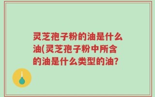 灵芝孢子粉的油是什么油(灵芝孢子粉中所含的油是什么类型的油？