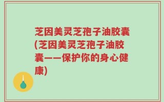 芝因美灵芝孢子油胶囊(芝因美灵芝孢子油胶囊——保护你的身心健康)
