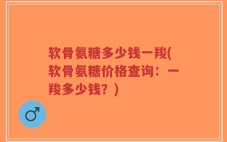 软骨氨糖多少钱一羧(软骨氨糖价格查询：一羧多少钱？)