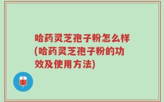 哈药灵芝孢子粉怎么样(哈药灵芝孢子粉的功效及使用方法)